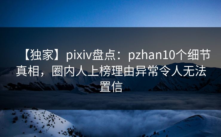 【独家】pixiv盘点：pzhan10个细节真相，圈内人上榜理由异常令人无法置信
