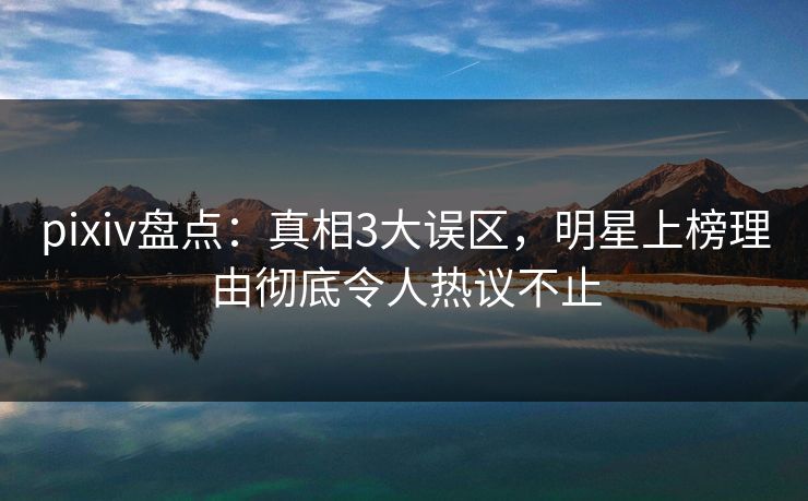 pixiv盘点：真相3大误区，明星上榜理由彻底令人热议不止