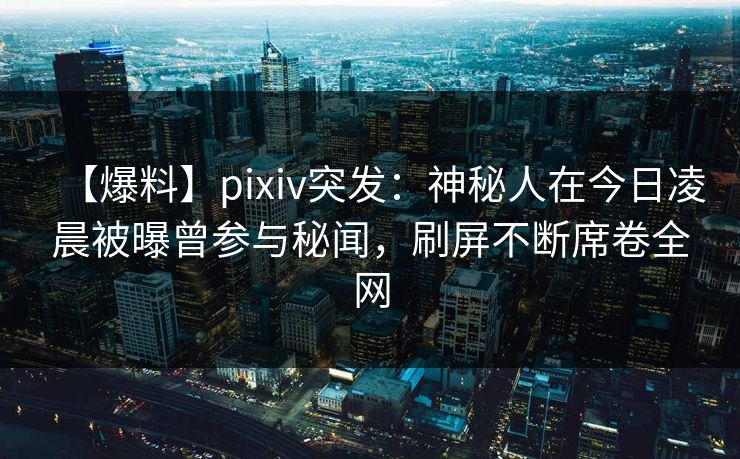 【爆料】pixiv突发：神秘人在今日凌晨被曝曾参与秘闻，刷屏不断席卷全网