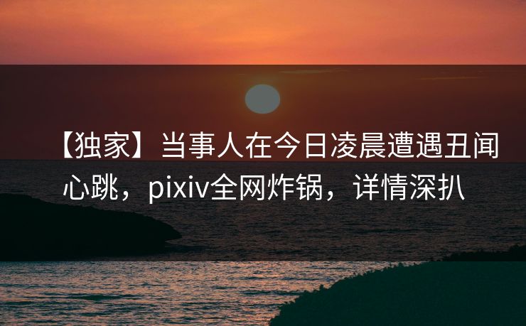 【独家】当事人在今日凌晨遭遇丑闻心跳，pixiv全网炸锅，详情深扒
