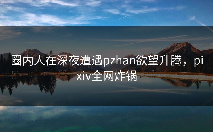 圈内人在深夜遭遇pzhan欲望升腾，pixiv全网炸锅