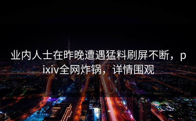 业内人士在昨晚遭遇猛料刷屏不断，pixiv全网炸锅，详情围观