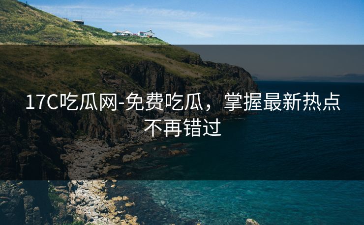 17C吃瓜网-免费吃瓜，掌握最新热点不再错过