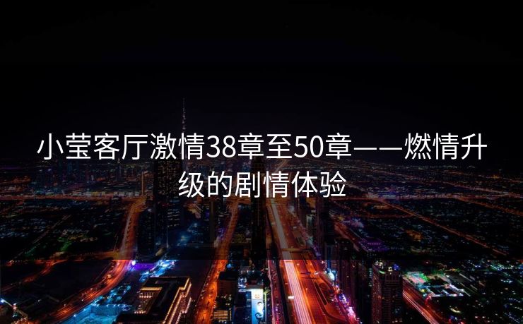 小莹客厅激情38章至50章——燃情升级的剧情体验 小莹客厅激情38章至50章——燃情升级的剧情体验