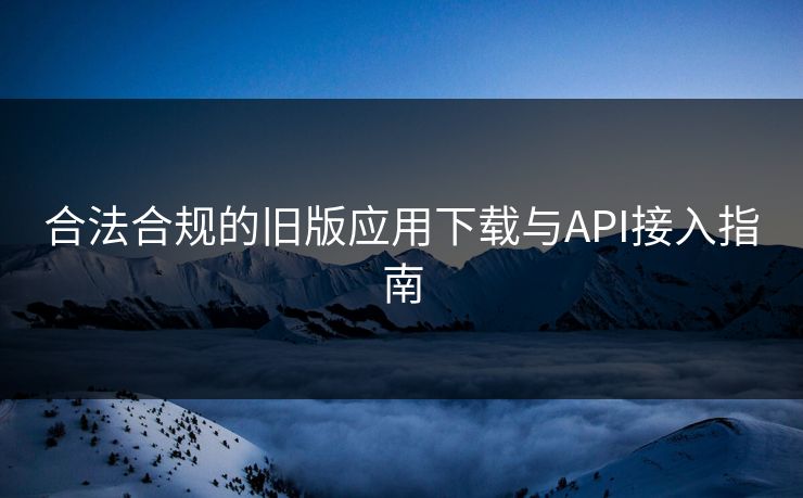 合法合规的旧版应用下载与API接入指南 合法合规的旧版应用下载与API接入指南