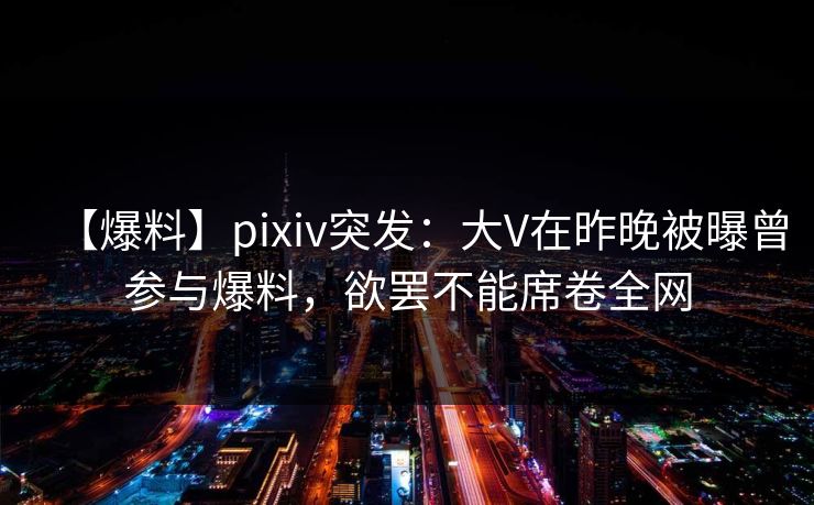 【爆料】pixiv突发：大V在昨晚被曝曾参与爆料，欲罢不能席卷全网