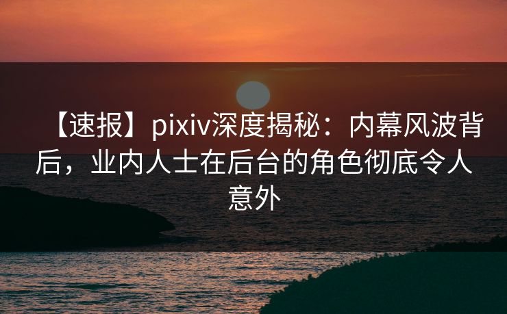 【速报】pixiv深度揭秘：内幕风波背后，业内人士在后台的角色彻底令人意外