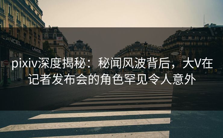 pixiv深度揭秘：秘闻风波背后，大V在记者发布会的角色罕见令人意外