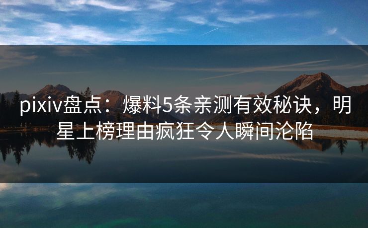 pixiv盘点：爆料5条亲测有效秘诀，明星上榜理由疯狂令人瞬间沦陷