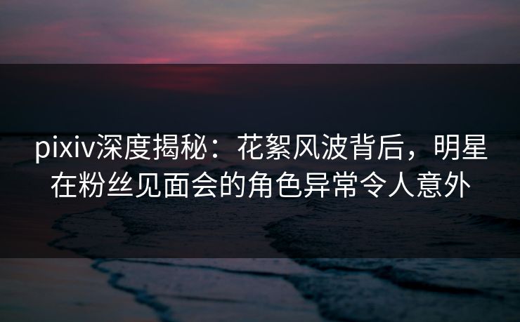 pixiv深度揭秘：花絮风波背后，明星在粉丝见面会的角色异常令人意外