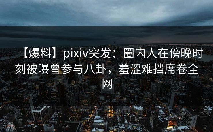【爆料】pixiv突发：圈内人在傍晚时刻被曝曾参与八卦，羞涩难挡席卷全网
