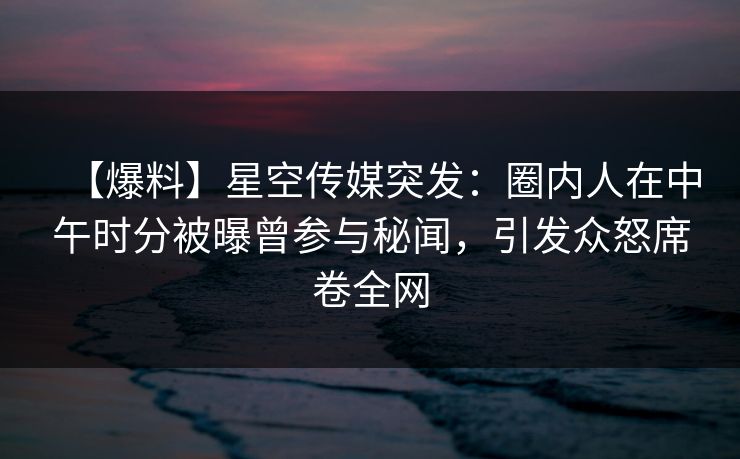 【爆料】星空传媒突发：圈内人在中午时分被曝曾参与秘闻，引发众怒席卷全网