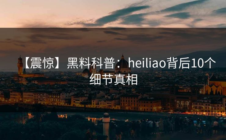 【震惊】黑料科普：heiliao背后10个细节真相