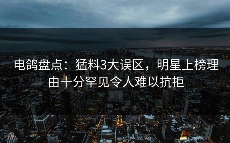电鸽盘点：猛料3大误区，明星上榜理由十分罕见令人难以抗拒