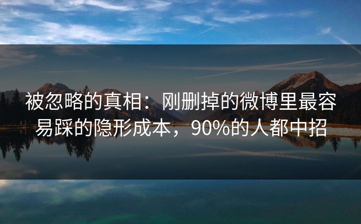 被忽略的真相：刚删掉的微博里最容易踩的隐形成本，90%的人都中招