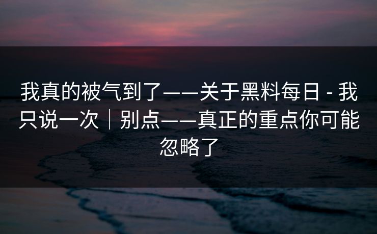 我真的被气到了——关于黑料每日 - 我只说一次｜别点——真正的重点你可能忽略了