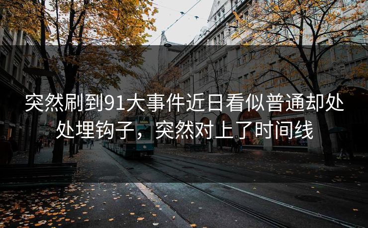 突然刷到91大事件近日看似普通却处处埋钩子,突然对上了时间线