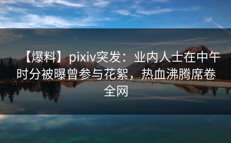 【爆料】pixiv突发：业内人士在中午时分被曝曾参与花絮，热血沸腾席卷全网