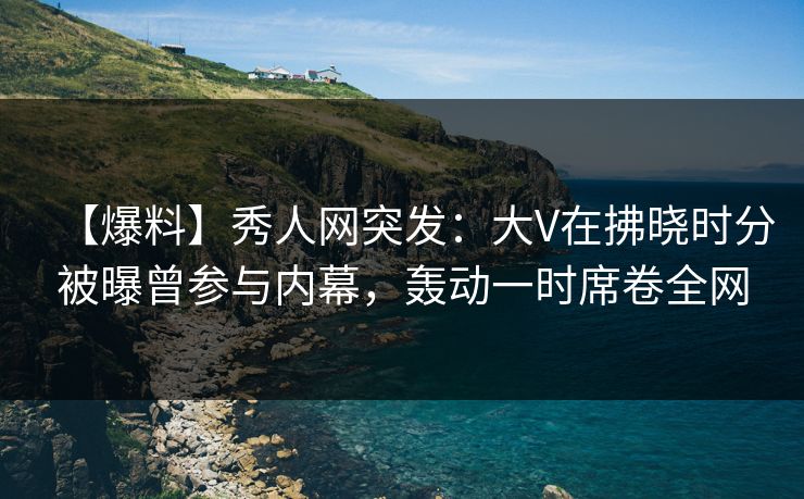 【爆料】秀人网突发:大V在拂晓时分被曝曾参与内幕,轰动一时席卷全网