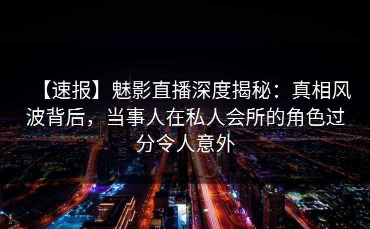 【速报】魅影直播深度揭秘:真相风波背后,当事人在私人会所的角色过分令人意外