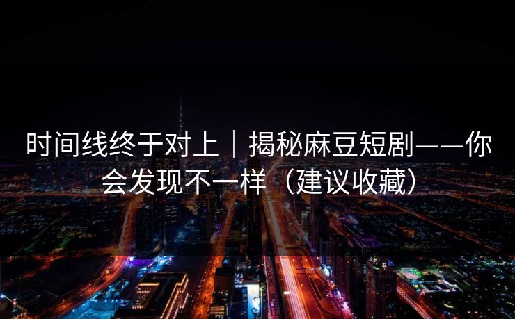 时间线终于对上｜揭秘麻豆短剧——你会发现不一样（建议收藏）
