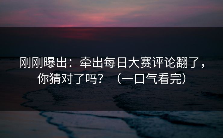 刚刚曝出：牵出每日大赛评论翻了，你猜对了吗？（一口气看完）