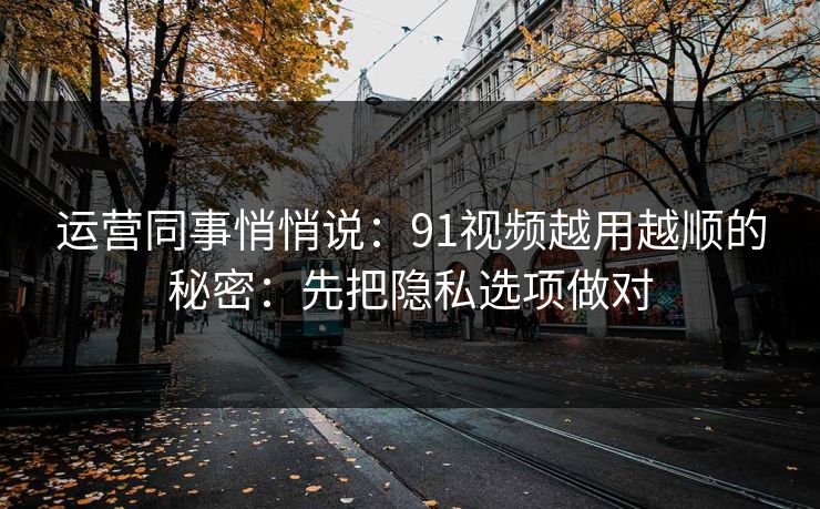 运营同事悄悄说：91视频越用越顺的秘密：先把隐私选项做对